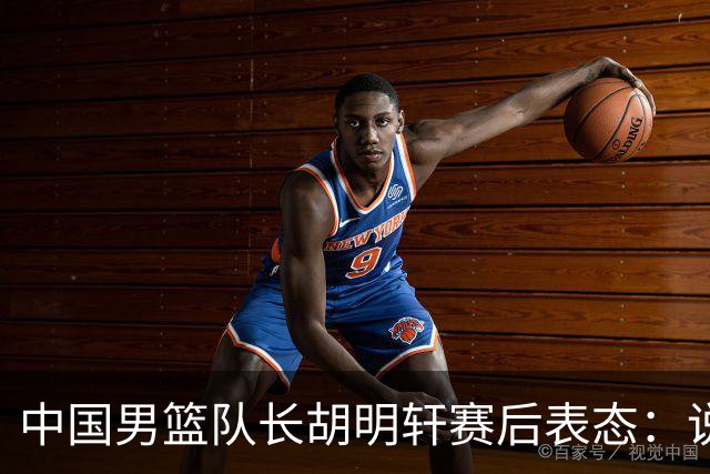 中国男篮队长胡明轩赛后表态：说白了，我们没对方敢拼